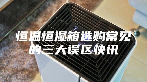 恒溫恒濕箱選購常見的三大誤區(qū)快訊