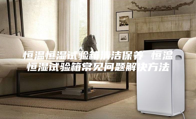 恒溫恒濕試驗箱清潔保養 恒溫恒濕試驗箱常見問題解決方法