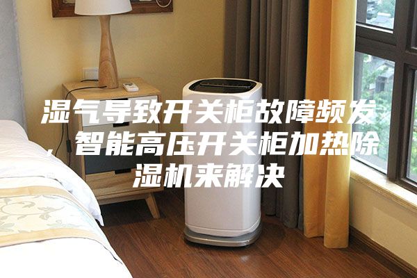 濕氣導致開關(guān)柜故障頻發(fā)，智能高壓開關(guān)柜加熱除濕機來解決
