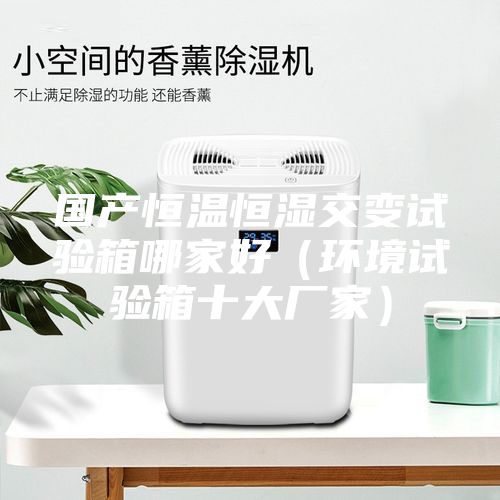 國產(chǎn)恒溫恒濕交變試驗(yàn)箱哪家好（環(huán)境試驗(yàn)箱十大廠家）