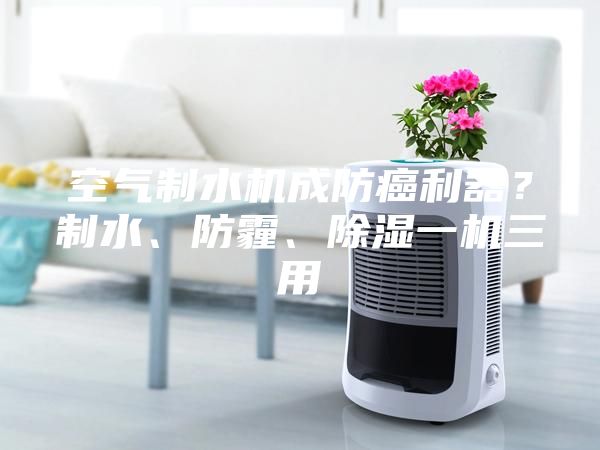 空氣制水機成防癌利器？制水、防霾、除濕一機三用