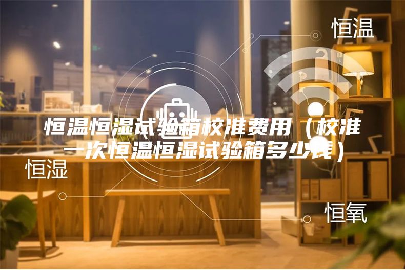 恒溫恒濕試驗箱校準費用（校準一次恒溫恒濕試驗箱多少錢）
